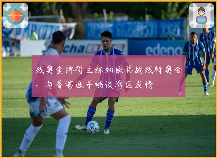 残奥金牌得主林细妹再战残特奥会，与香港选手畅谈湾区友情