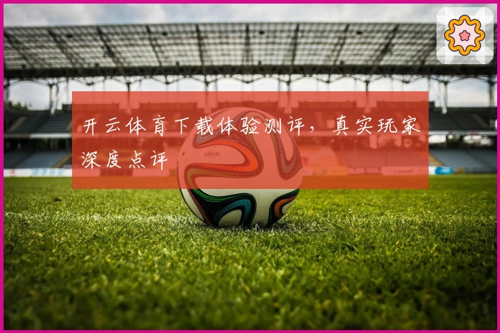 开云体育下载体验测评，真实玩家深度点评