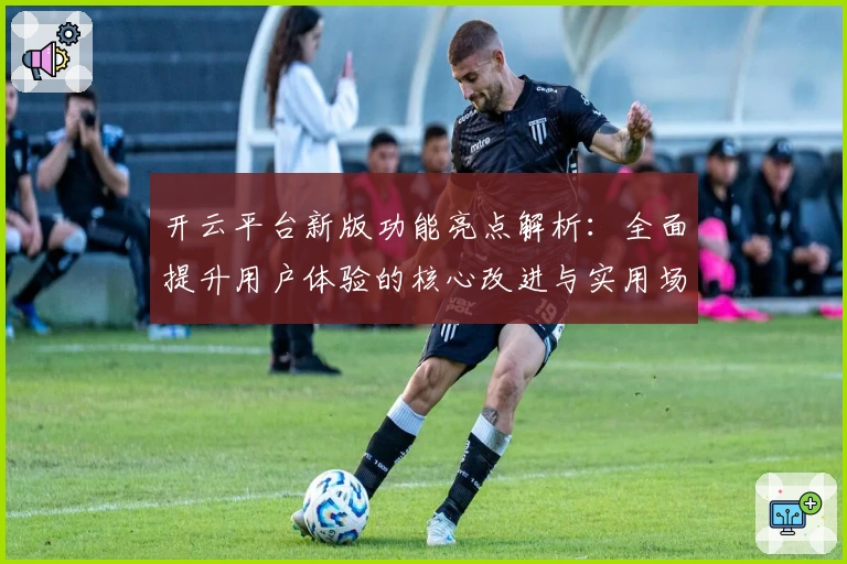 开云平台新版功能亮点解析：全面提升用户体验的核心改进与实用场景分析