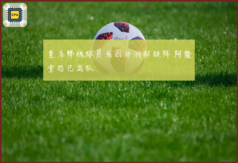 皇马锋线球员或因非洲杯缺阵 阿隆索恐已离队